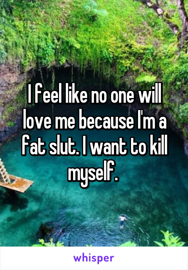 I feel like no one will love me because I'm a fat slut. I want to kill myself. 