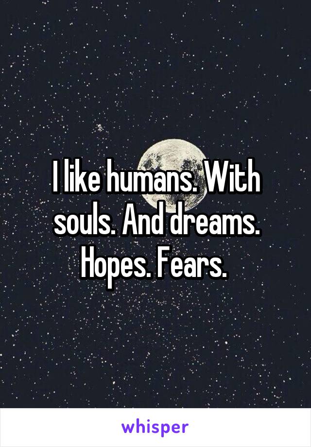 I like humans. With souls. And dreams. Hopes. Fears. 