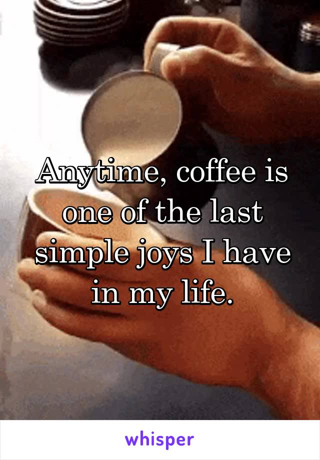 Anytime, coffee is one of the last simple joys I have in my life.