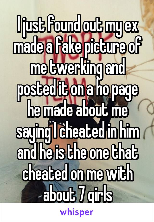 I just found out my ex made a fake picture of me twerking and posted it on a ho page he made about me saying I cheated in him and he is the one that cheated on me with about 7 girls