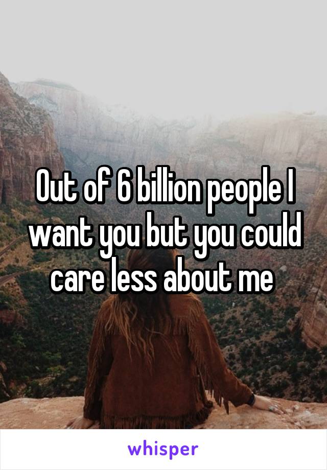 Out of 6 billion people I want you but you could care less about me 