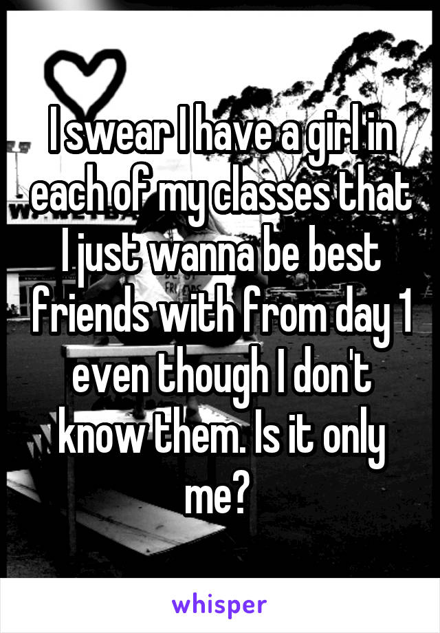 I swear I have a girl in each of my classes that I just wanna be best friends with from day 1 even though I don't know them. Is it only me? 