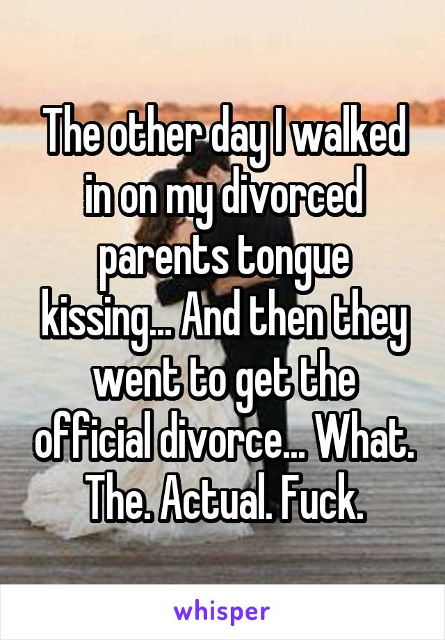 The other day I walked in on my divorced parents tongue kissing... And then they went to get the official divorce... What. The. Actual. Fuck.