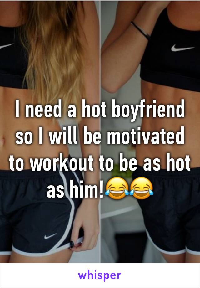 I need a hot boyfriend so I will be motivated to workout to be as hot as him!😂😂