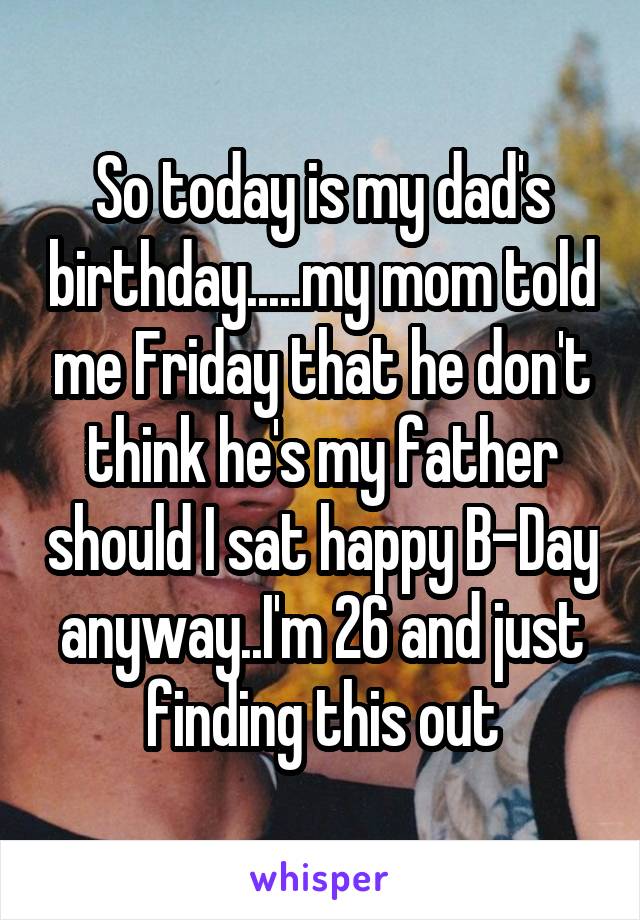 So today is my dad's birthday.....my mom told me Friday that he don't think he's my father should I sat happy B-Day anyway..I'm 26 and just finding this out