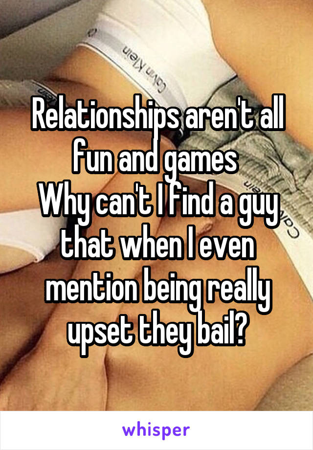 Relationships aren't all fun and games 
Why can't I find a guy that when I even mention being really upset they bail?