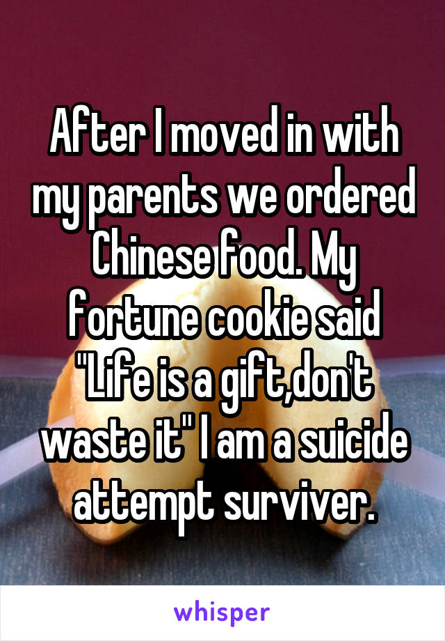 After I moved in with my parents we ordered Chinese food. My fortune cookie said "Life is a gift,don't waste it" I am a suicide attempt surviver.