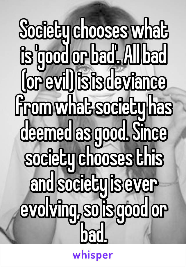 Society chooses what is 'good or bad'. All bad (or evil) is is deviance from what society has deemed as good. Since society chooses this and society is ever evolving, so is good or bad.