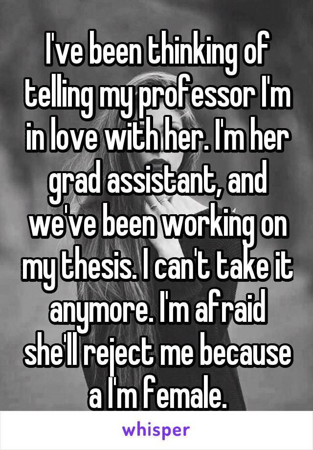 I've been thinking of telling my professor I'm in love with her. I'm her grad assistant, and we've been working on my thesis. I can't take it anymore. I'm afraid she'll reject me because a I'm female.