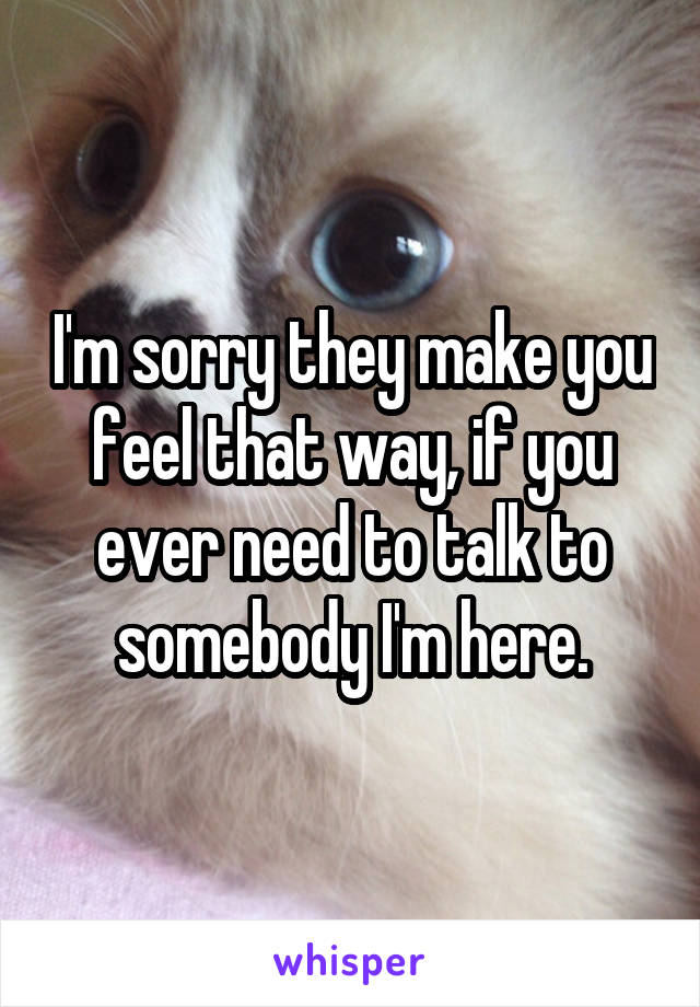 I'm sorry they make you feel that way, if you ever need to talk to somebody I'm here.