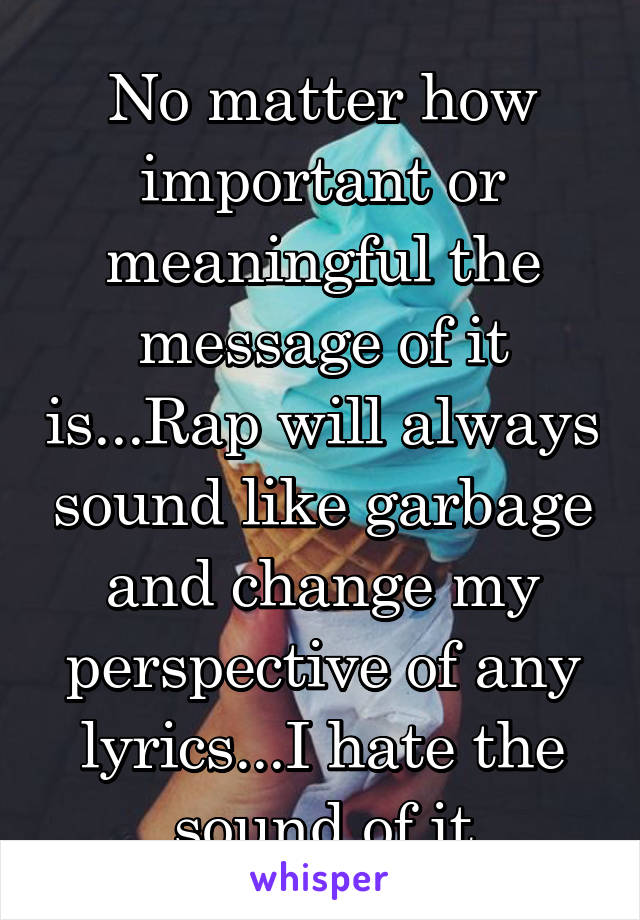 No matter how important or meaningful the message of it is...Rap will always sound like garbage and change my perspective of any lyrics...I hate the sound of it