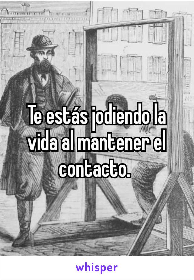 Te estás jodiendo la vida al mantener el contacto. 