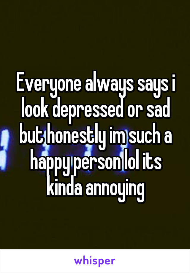 Everyone always says i look depressed or sad but honestly im such a happy person lol its kinda annoying