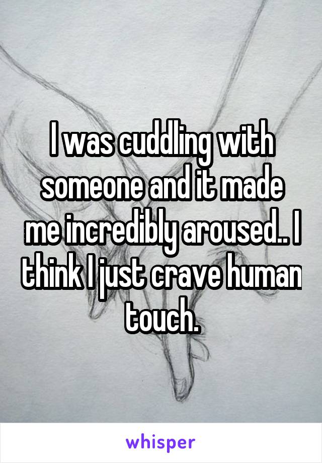 I was cuddling with someone and it made me incredibly aroused.. I think I just crave human touch.