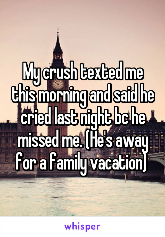 My crush texted me this morning and said he cried last night bc he missed me. (He's away for a family vacation) 
