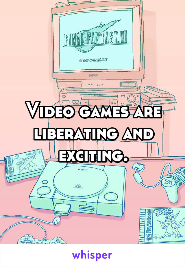 Video games are liberating and exciting.