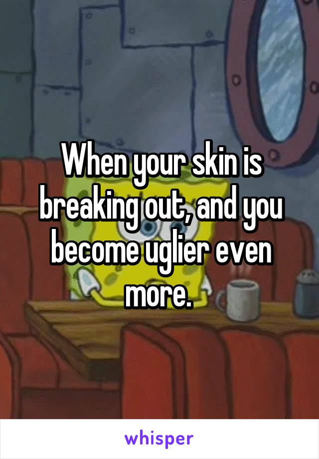 When your skin is breaking out, and you become uglier even more. 