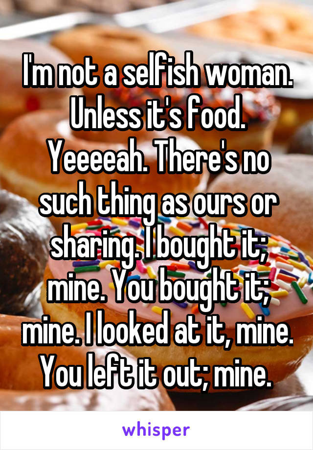 I'm not a selfish woman. Unless it's food. Yeeeeah. There's no such thing as ours or sharing. I bought it; mine. You bought it; mine. I looked at it, mine. You left it out; mine. 
