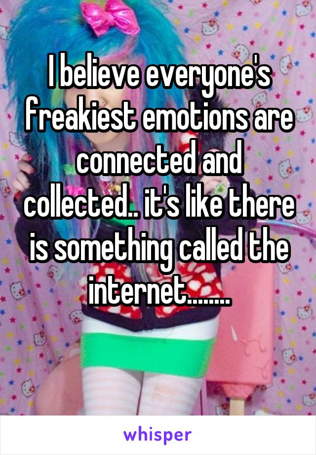 I believe everyone's freakiest emotions are connected and collected.. it's like there is something called the internet........

