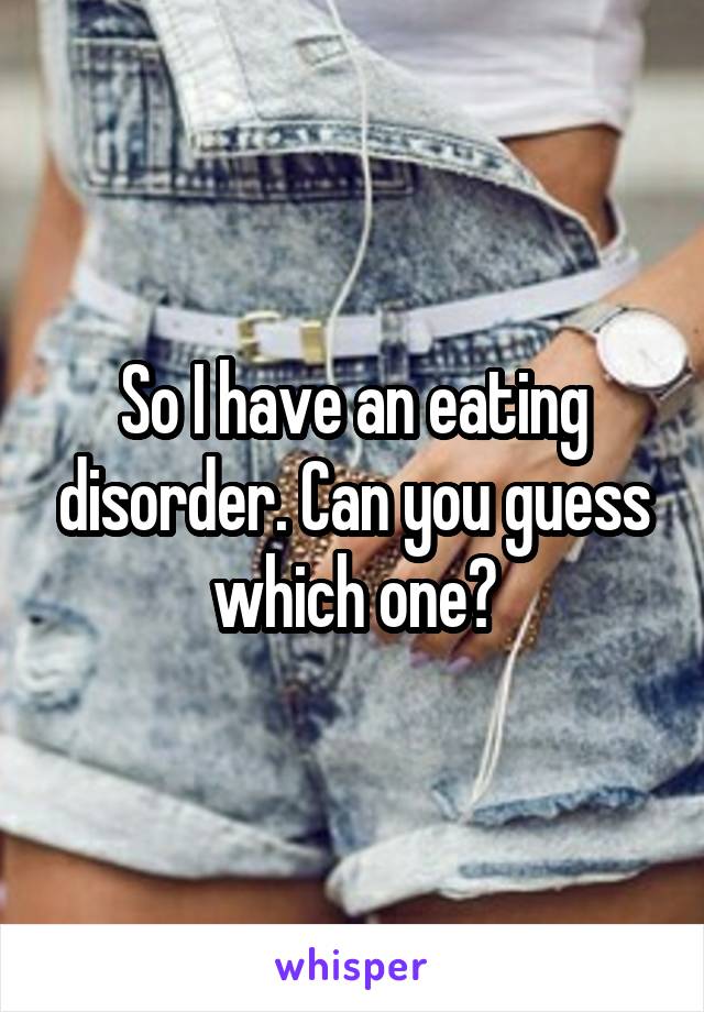 So I have an eating disorder. Can you guess which one?