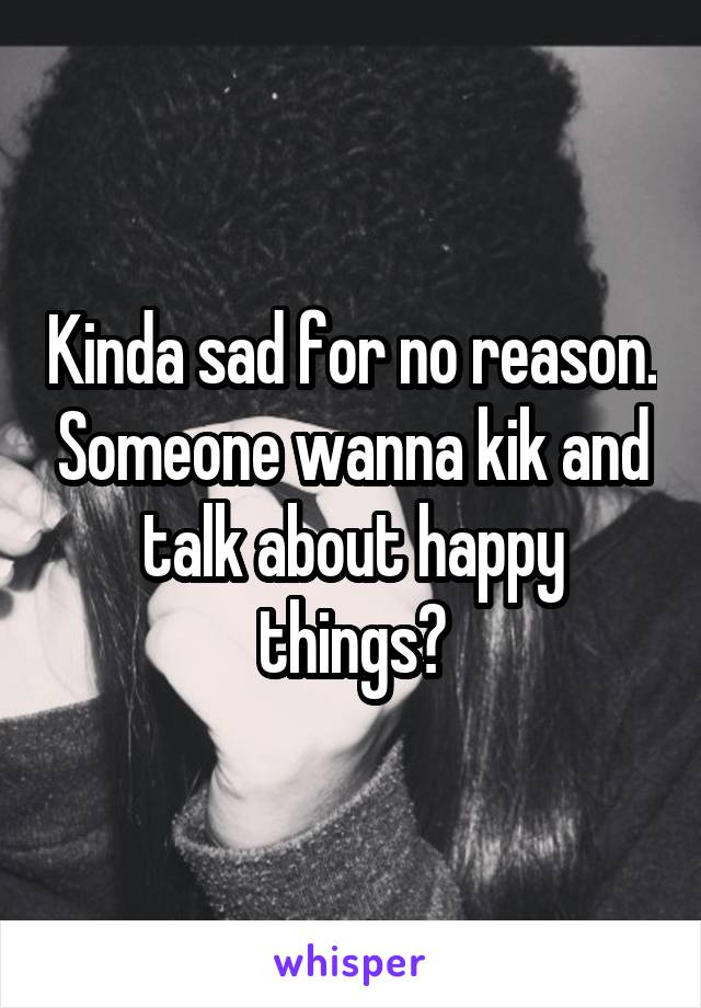 Kinda sad for no reason. Someone wanna kik and talk about happy things?