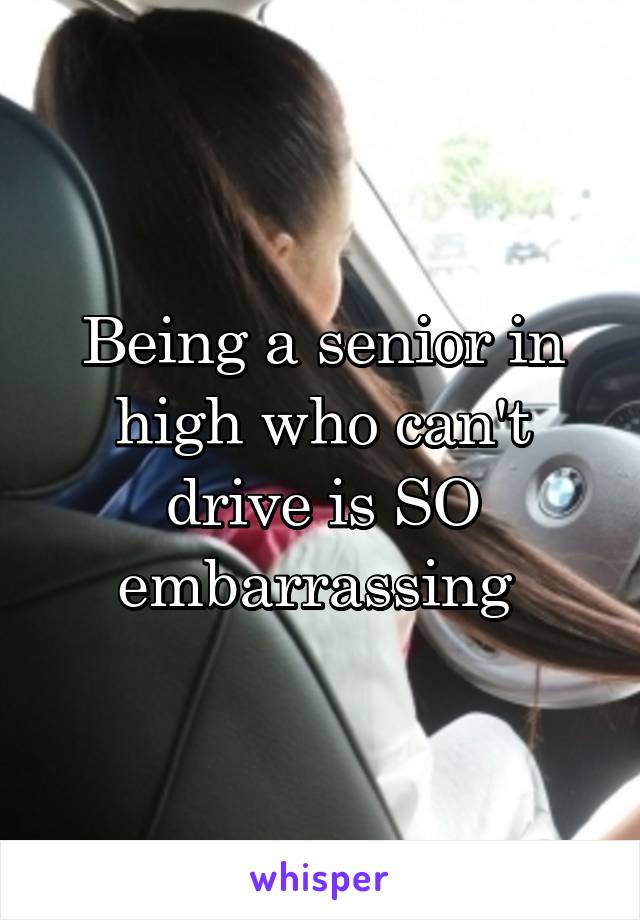 Being a senior in high who can't drive is SO embarrassing 