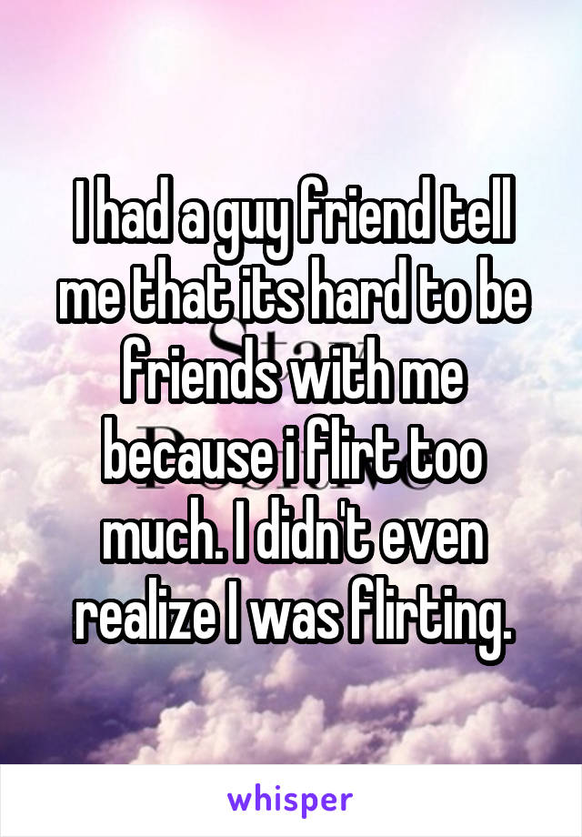 I had a guy friend tell me that its hard to be friends with me because i flirt too much. I didn't even realize I was flirting.
