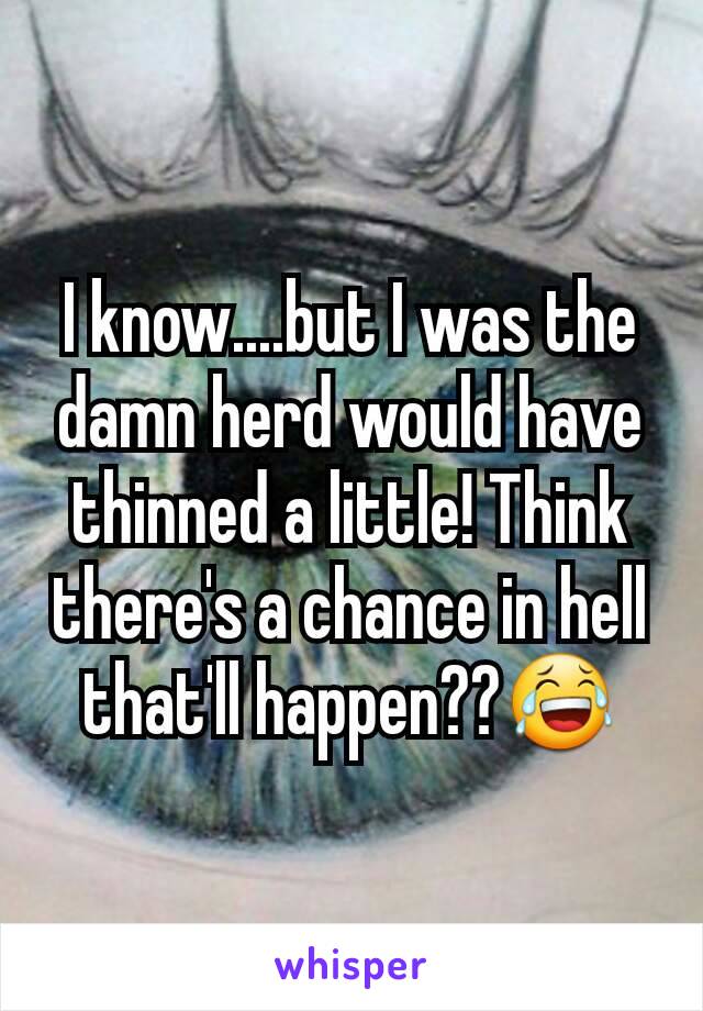 I know....but I was the damn herd would have thinned a little! Think there's a chance in hell that'll happen??😂