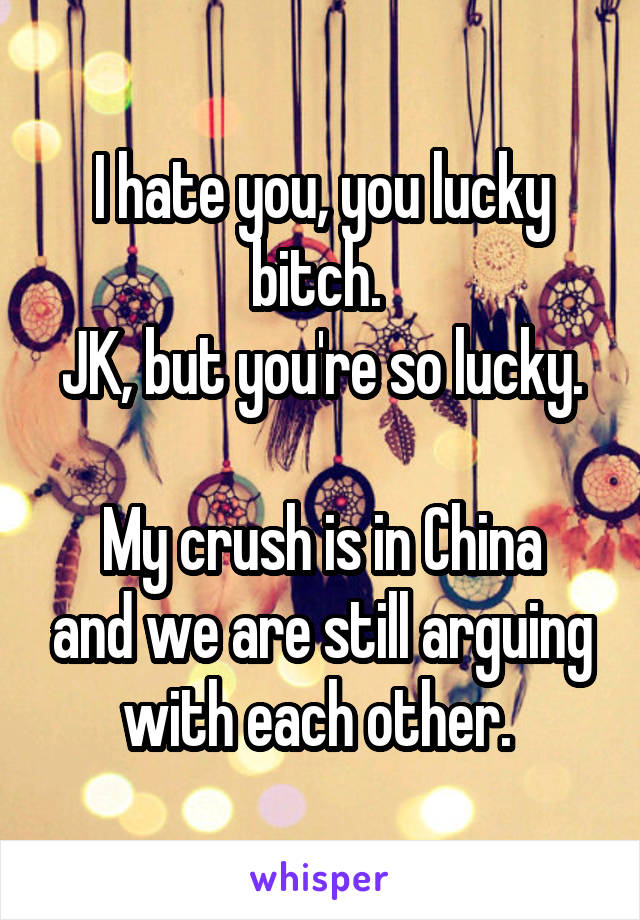 I hate you, you lucky bitch. 
JK, but you're so lucky. 
My crush is in China and we are still arguing with each other. 