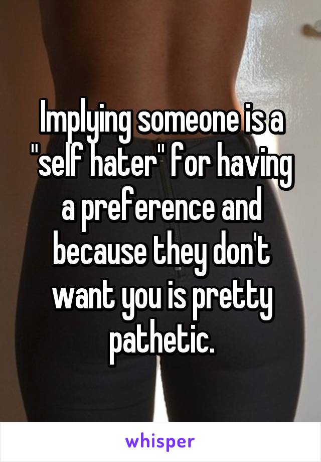 Implying someone is a "self hater" for having a preference and because they don't want you is pretty pathetic.