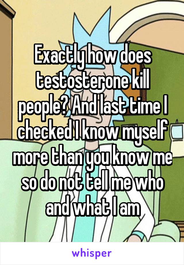 Exactly how does testosterone kill people? And last time I checked I know myself more than you know me so do not tell me who and what I am