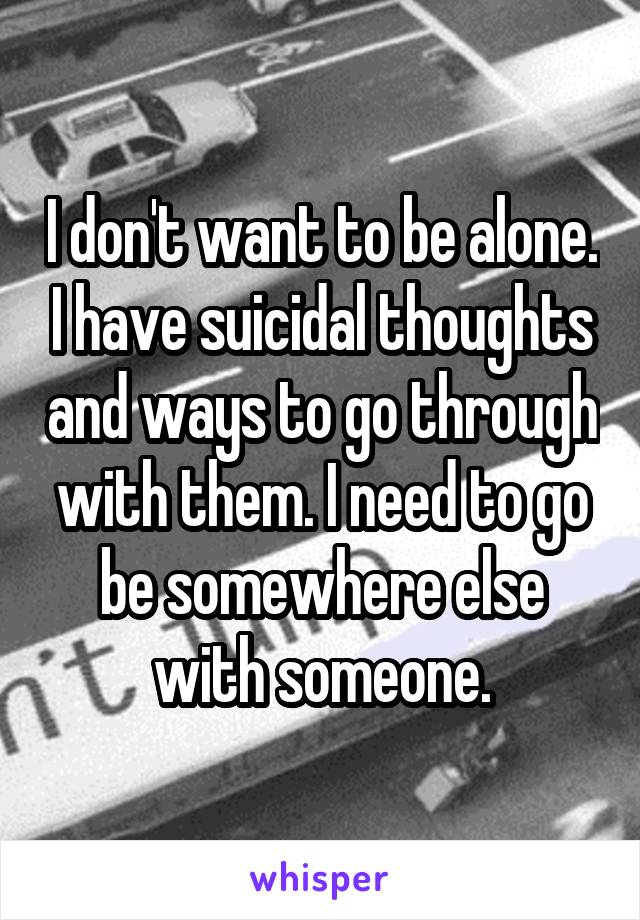 I don't want to be alone. I have suicidal thoughts and ways to go through with them. I need to go be somewhere else with someone.