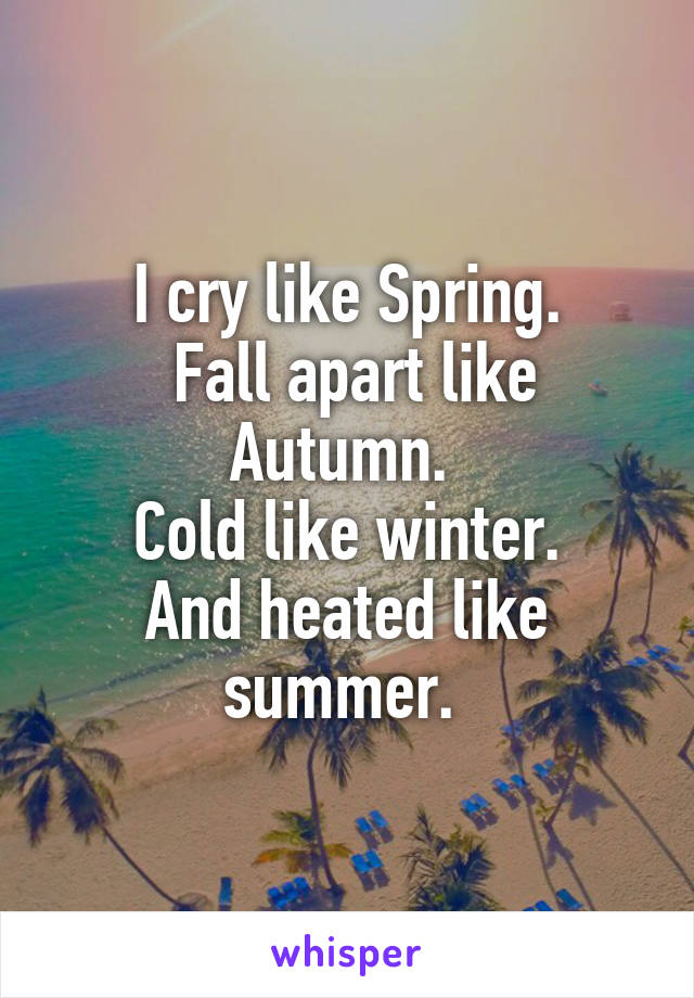 I cry like Spring.
 Fall apart like Autumn. 
Cold like winter.
And heated like summer. 