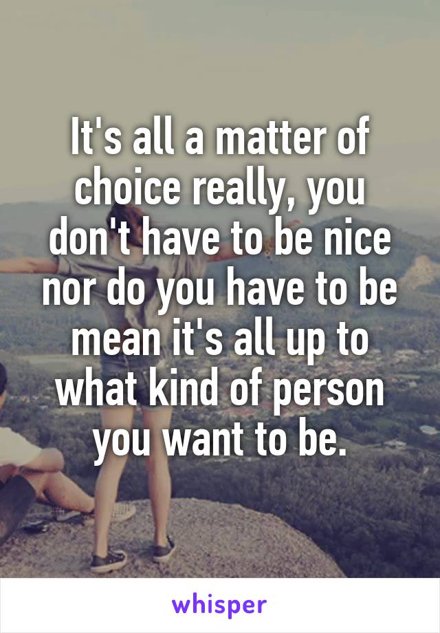It's all a matter of choice really, you don't have to be nice nor do you have to be mean it's all up to what kind of person you want to be.
