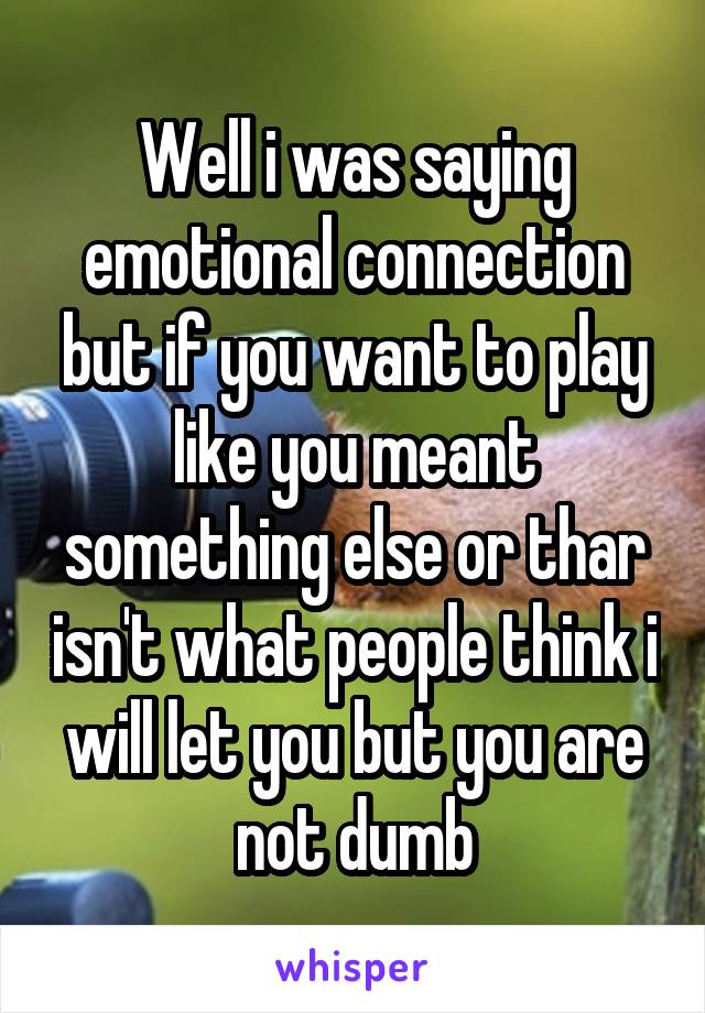 Well i was saying emotional connection but if you want to play like you meant something else or thar isn't what people think i will let you but you are not dumb