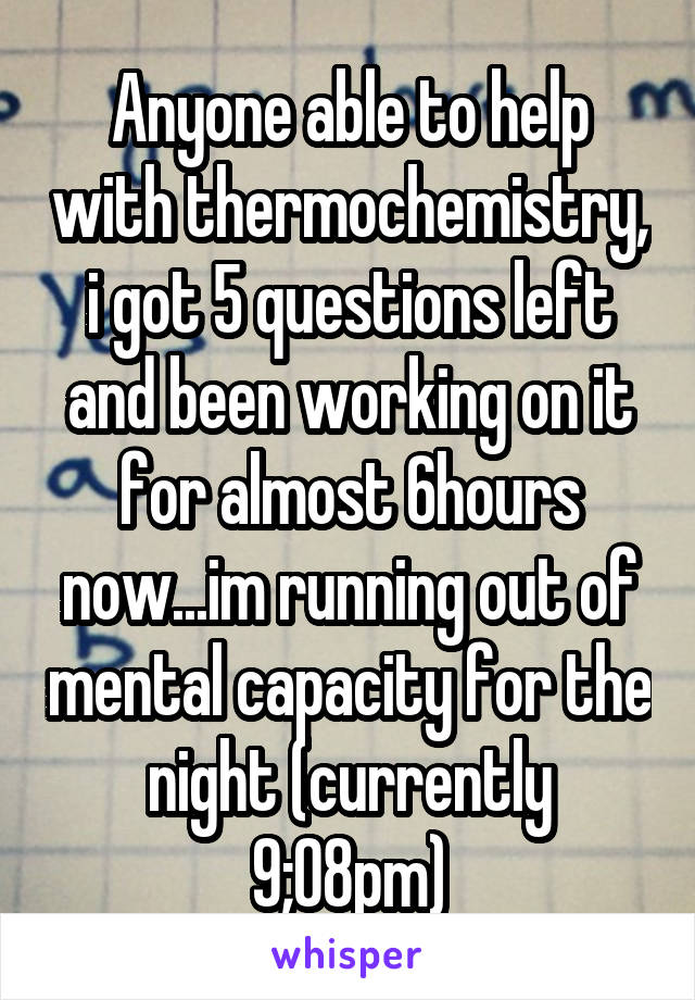 Anyone able to help with thermochemistry, i got 5 questions left and been working on it for almost 6hours now...im running out of mental capacity for the night (currently 9;08pm)