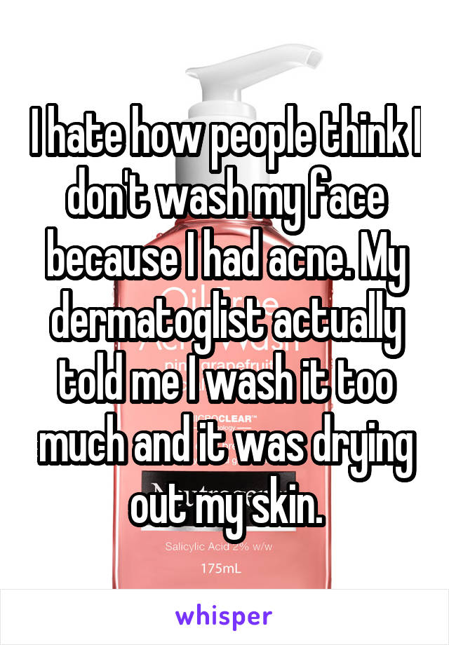 I hate how people think I don't wash my face because I had acne. My dermatoglist actually told me I wash it too much and it was drying out my skin.