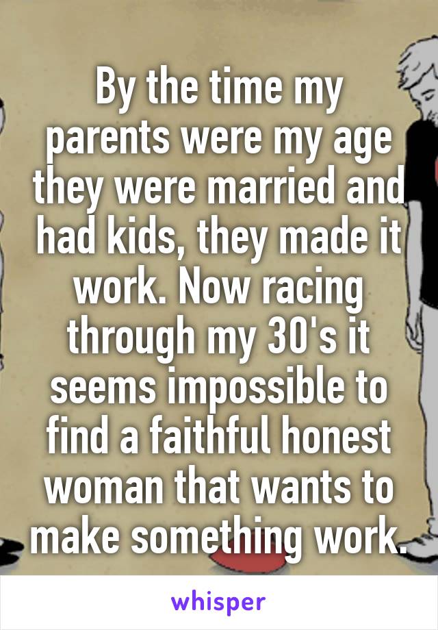 By the time my parents were my age they were married and had kids, they made it work. Now racing through my 30's it seems impossible to find a faithful honest woman that wants to make something work.