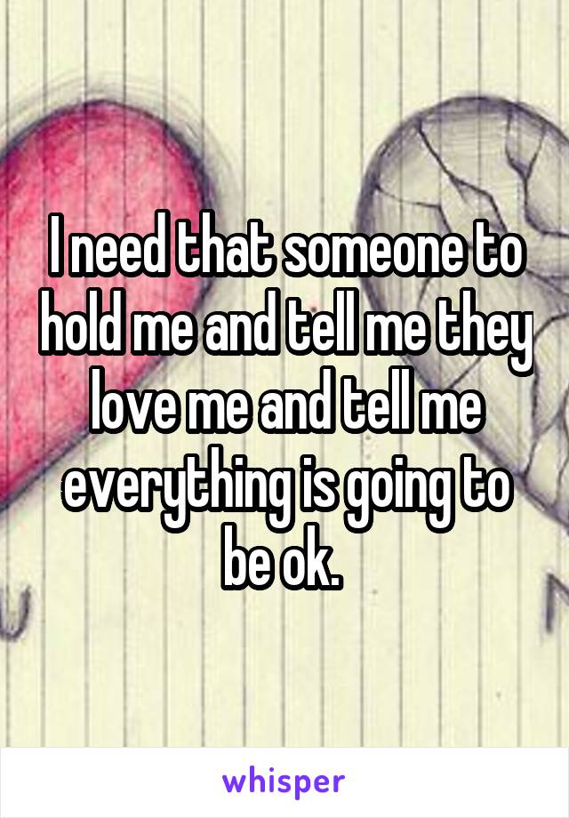 I need that someone to hold me and tell me they love me and tell me everything is going to be ok. 