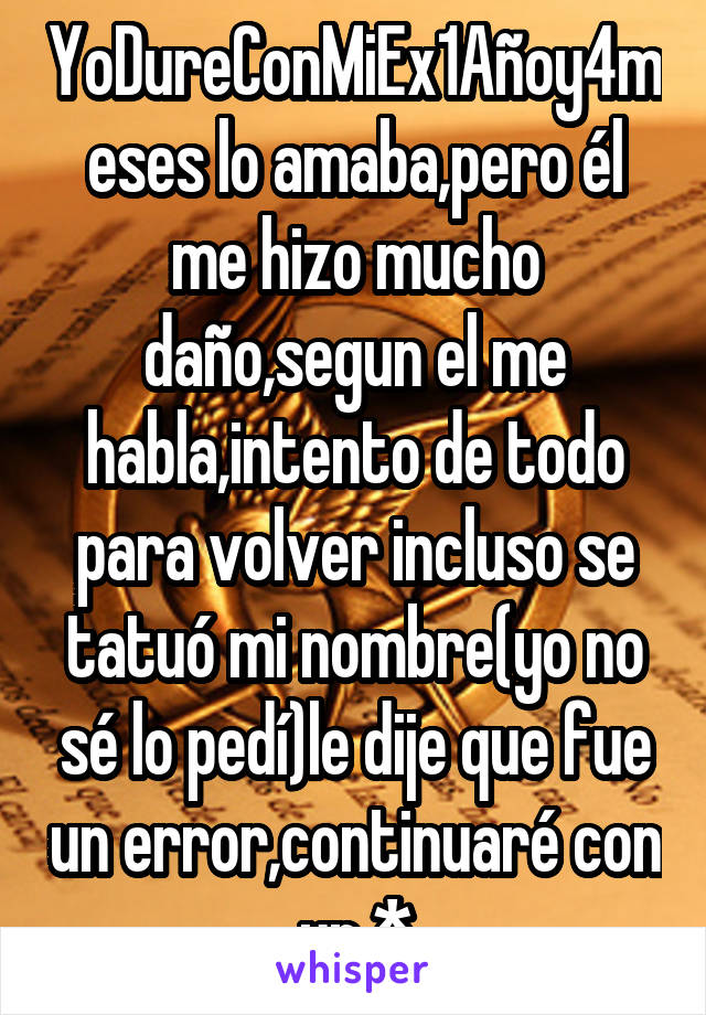 YoDureConMiEx1Añoy4meses lo amaba,pero él me hizo mucho daño,segun el me habla,intento de todo para volver incluso se tatuó mi nombre(yo no sé lo pedí)le dije que fue un error,continuaré con un *