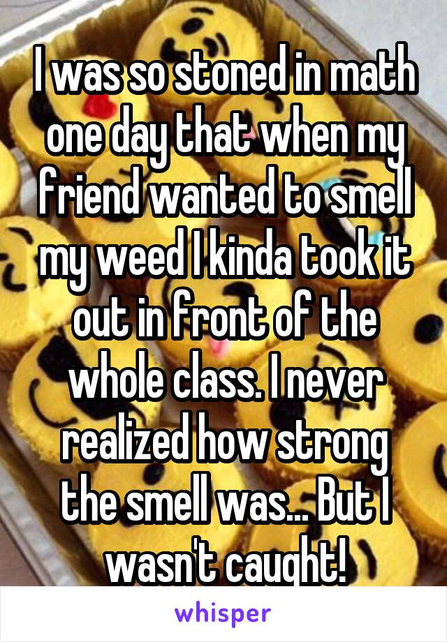I was so stoned in math one day that when my friend wanted to smell my weed I kinda took it out in front of the whole class. I never realized how strong the smell was... But I wasn't caught!
