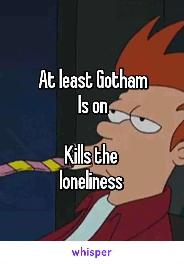 At least Gotham
Is on

Kills the 
loneliness 