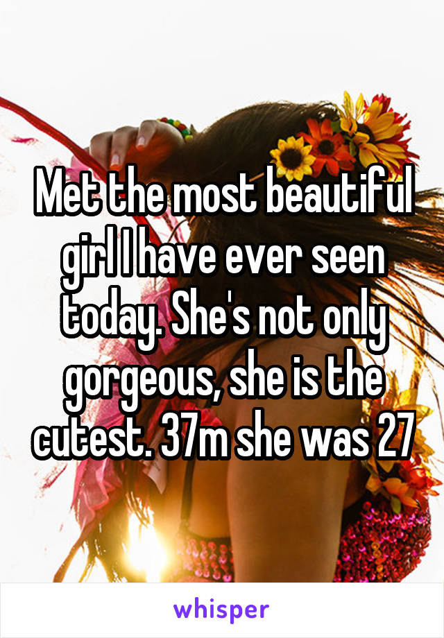 Met the most beautiful girl I have ever seen today. She's not only gorgeous, she is the cutest. 37m she was 27