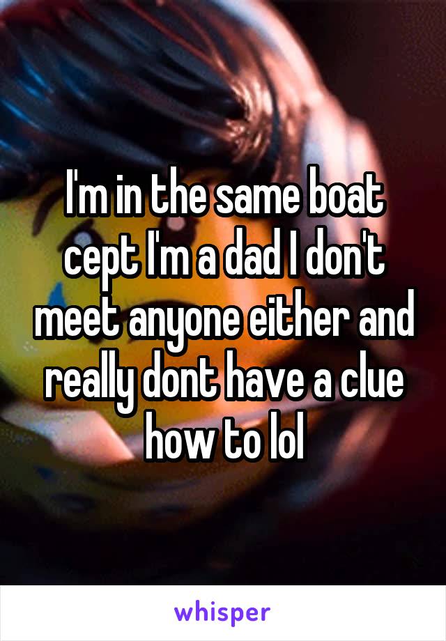 I'm in the same boat cept I'm a dad I don't meet anyone either and really dont have a clue how to lol