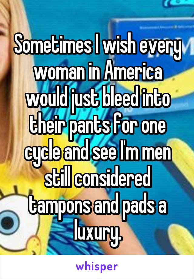 Sometimes I wish every woman in America would just bleed into their pants for one cycle and see I'm men still considered tampons and pads a luxury.