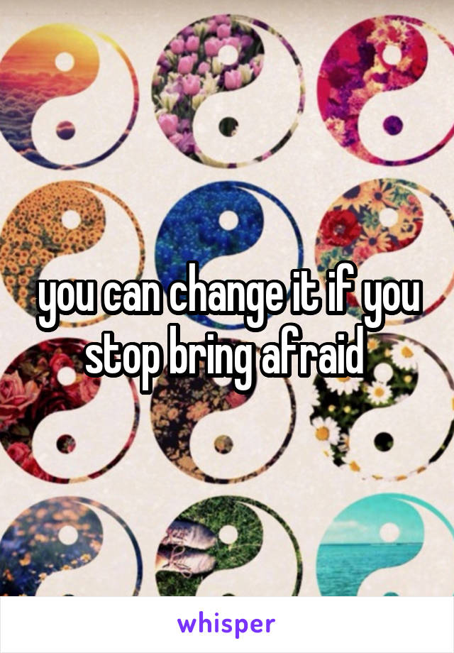 you can change it if you stop bring afraid 