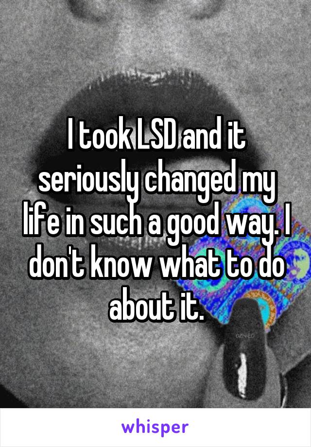 I took LSD and it seriously changed my life in such a good way. I don't know what to do about it.