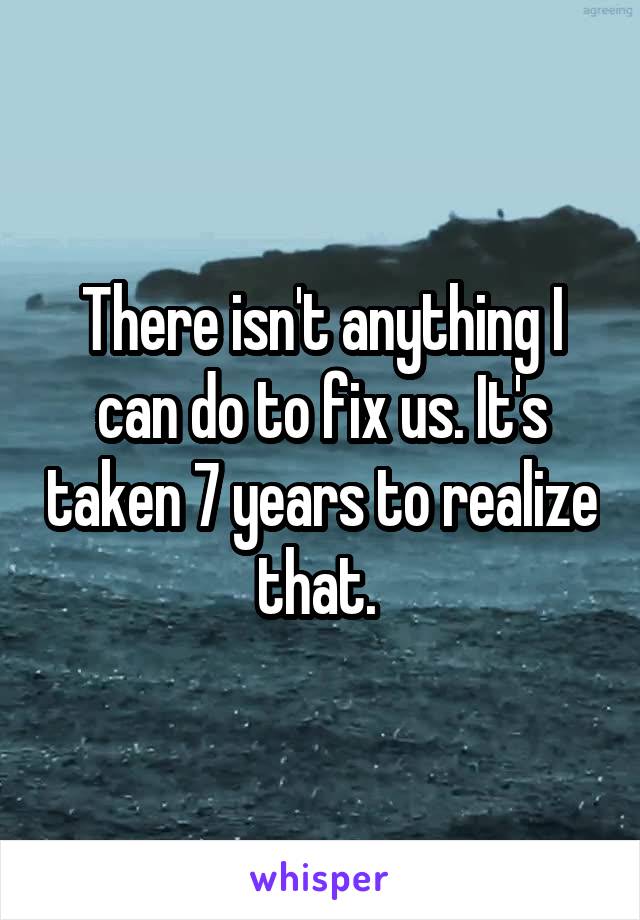There isn't anything I can do to fix us. It's taken 7 years to realize that. 