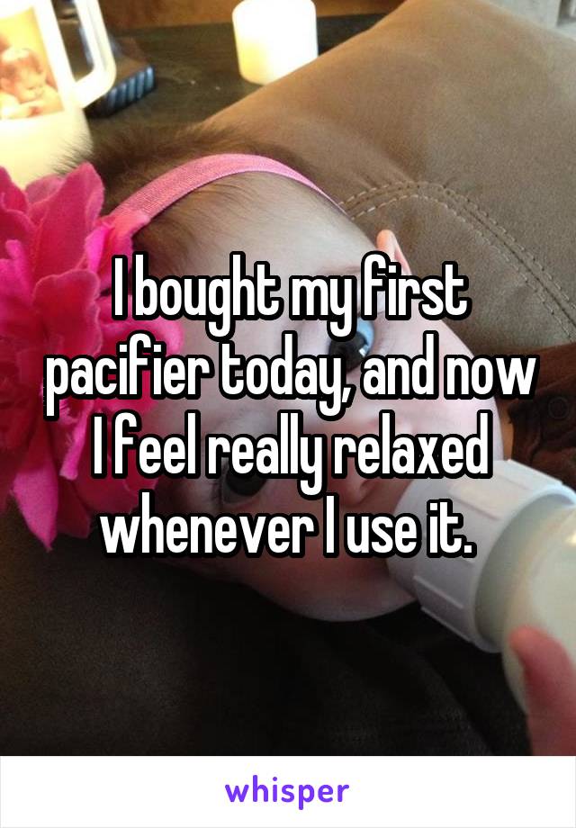 I bought my first pacifier today, and now I feel really relaxed whenever I use it. 