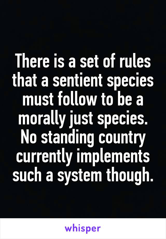 There is a set of rules that a sentient species must follow to be a morally just species. No standing country currently implements such a system though.